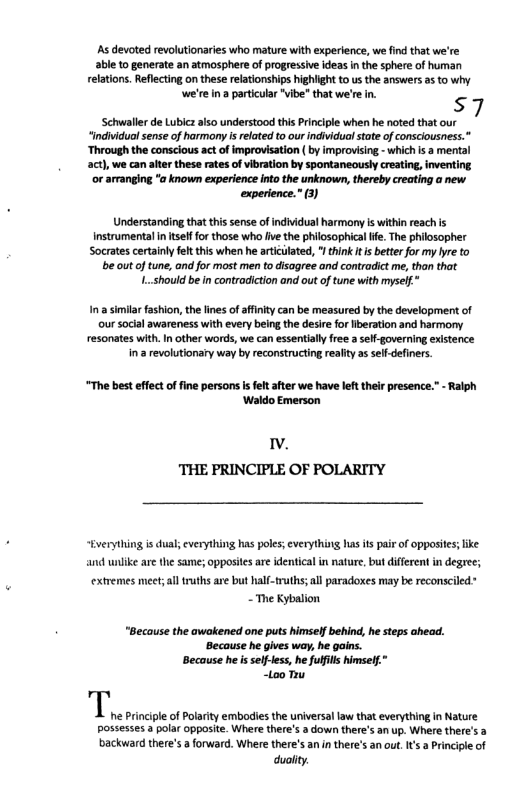 As devoted revolutionaries who mature with experience, we find that we’re able to generate an atmosphere of progressive ideas in the sphere of human relations. Reflecting on these relationships hghiight to s the answers as o why we’re ina particular "ibe” that we’re in. s7  Schwaller de Lublcz also understood this Principle when he noted that our  “individuol sense of harmny i related to our individua stot of consciousness.”  ‘Through the consclous act of improvisation ( by improvising - which s a mental  act), we can alter these rates of vibration by spontaneously creating, inventing  ‘or arranging "a known experience into the unknown, thereby creating a new experience.” 3)  Understanding that thissense of individual harmony s within reach is Instrumental intsef for those who ve the philsophical fe. The philosopher Socates certainly fltthis when he aticilated, I tink it better for my ye to b out oftune, and for most men to disagree and contradict e, than that L.should be in contradicton ond out of tune with myself*  Ina similar fashion, the fies of affny can be measured by the development of ur socal awareness with every being the desie for beration and harmony resonates with.In other words, we can essentialy free aself-governing existence in a revolutionary way by reconstructing realty as sef-defners.  “The best effectoffine persons is fet after we have let thei presence. - Ralph ‘Waldo Emerson  . ‘THE PRINCIPLE OF POLARITY  “Everything is dual; everything has pols; everything has its pair of opposies;ike  ‘and wnlike are the same; opposies are identical in nature, but different in degree;  extremes meet;al truths are but half-truths; ll paradoxes may be reconsciled” - The Kybalion  “Because the awakened one puts himself behind, he steps ahead. ‘Because he gives way, he goins. Because he isself-tes, he fulflls himse! “too Ty  duolity 